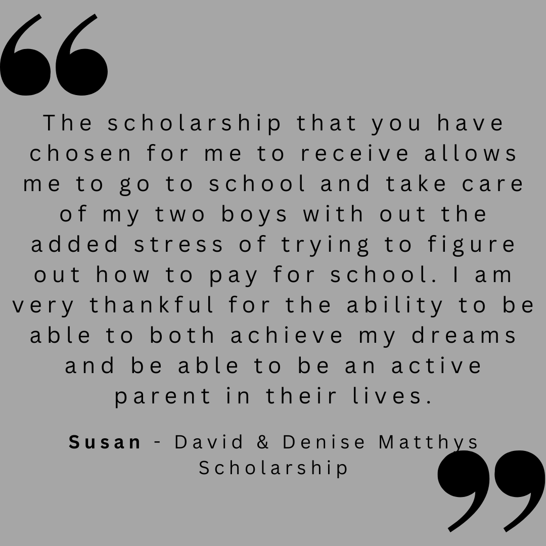 The scholarship that you have chosen for me to receive allows me to go to school and take care of my two boys with out the added stress of trying to figure out how to pay for school. I am very thankful for the ability to be able to both achieve my dreams and be able to be an active parent in their lives.
Susan - David & Denise Matthys Scholarship